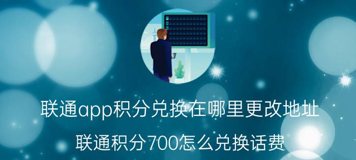 联通app积分兑换在哪里更改地址 联通积分700怎么兑换话费？